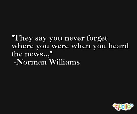 They say you never forget where you were when you heard the news.., -Norman Williams