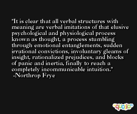 It is clear that all verbal structures with meaning are verbal imitations of that elusive psychological and physiological process known as thought, a process stumbling through emotional entanglements, sudden irrational convictions, involuntary gleams of insight, rationalized prejudices, and blocks of panic and inertia, finally to reach a completely incommunicable intuition. -Northrop Frye