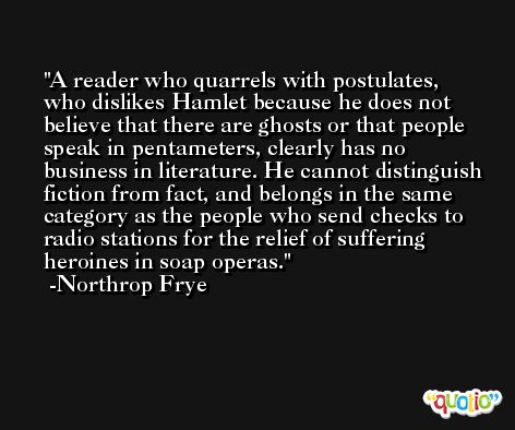 A reader who quarrels with postulates, who dislikes Hamlet because he does not believe that there are ghosts or that people speak in pentameters, clearly has no business in literature. He cannot distinguish fiction from fact, and belongs in the same category as the people who send checks to radio stations for the relief of suffering heroines in soap operas. -Northrop Frye