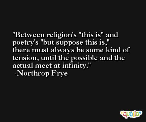 Between religion's ''this is'' and poetry's ''but suppose this is,'' there must always be some kind of tension, until the possible and the actual meet at infinity. -Northrop Frye