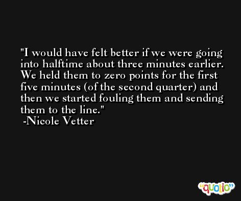 I would have felt better if we were going into halftime about three minutes earlier. We held them to zero points for the first five minutes (of the second quarter) and then we started fouling them and sending them to the line. -Nicole Vetter