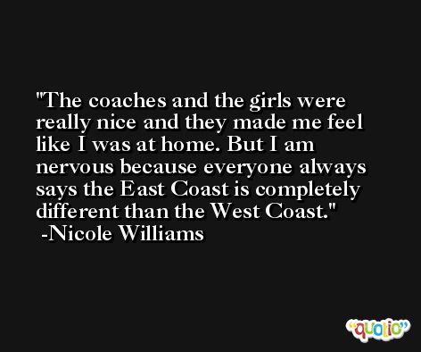 The coaches and the girls were really nice and they made me feel like I was at home. But I am nervous because everyone always says the East Coast is completely different than the West Coast. -Nicole Williams