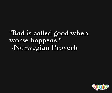 Bad is called good when worse happens. -Norwegian Proverb