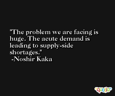 The problem we are facing is huge. The acute demand is leading to supply-side shortages. -Noshir Kaka