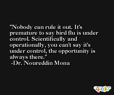Nobody can rule it out. It's premature to say bird flu is under control. Scientifically and operationally, you can't say it's under control, the opportunity is always there. -Dr. Noureddin Mona