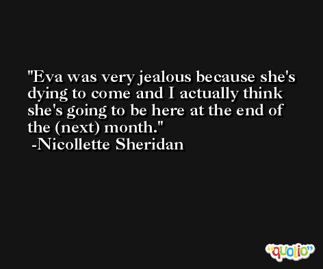 Eva was very jealous because she's dying to come and I actually think she's going to be here at the end of the (next) month. -Nicollette Sheridan