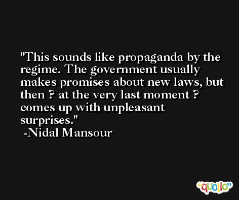 This sounds like propaganda by the regime. The government usually makes promises about new laws, but then ? at the very last moment ? comes up with unpleasant surprises. -Nidal Mansour