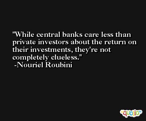 While central banks care less than private investors about the return on their investments, they're not completely clueless. -Nouriel Roubini