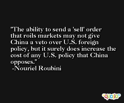 The ability to send a 'sell' order that roils markets may not give China a veto over U.S. foreign policy, but it surely does increase the cost of any U.S. policy that China opposes. -Nouriel Roubini
