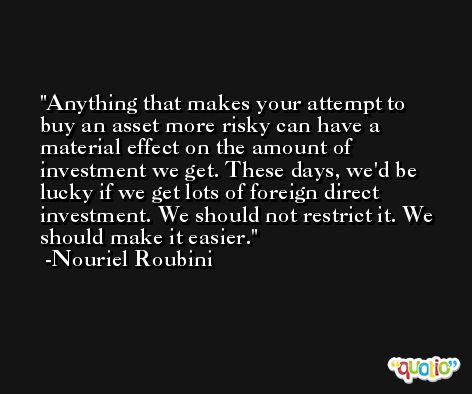 Anything that makes your attempt to buy an asset more risky can have a material effect on the amount of investment we get. These days, we'd be lucky if we get lots of foreign direct investment. We should not restrict it. We should make it easier. -Nouriel Roubini