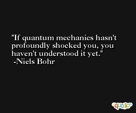 If quantum mechanics hasn't profoundly shocked you, you haven't understood it yet. -Niels Bohr