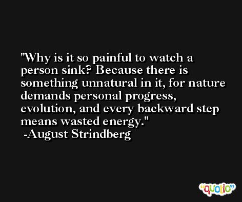 Why is it so painful to watch a person sink? Because there is something unnatural in it, for nature demands personal progress, evolution, and every backward step means wasted energy. -August Strindberg