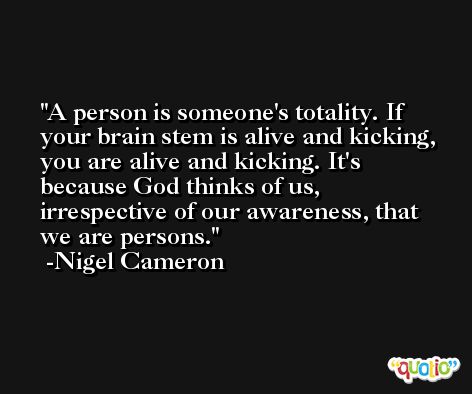 A person is someone's totality. If your brain stem is alive and kicking, you are alive and kicking. It's because God thinks of us, irrespective of our awareness, that we are persons. -Nigel Cameron