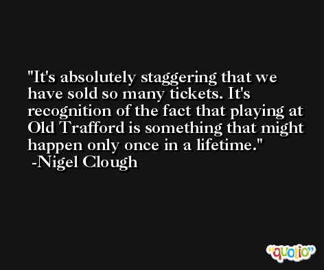 It's absolutely staggering that we have sold so many tickets. It's recognition of the fact that playing at Old Trafford is something that might happen only once in a lifetime. -Nigel Clough