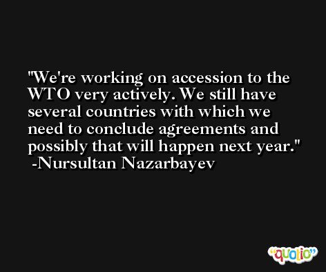 We're working on accession to the WTO very actively. We still have several countries with which we need to conclude agreements and possibly that will happen next year. -Nursultan Nazarbayev