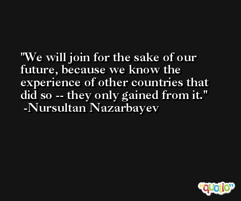 We will join for the sake of our future, because we know the experience of other countries that did so -- they only gained from it. -Nursultan Nazarbayev