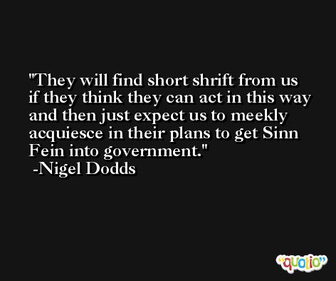 They will find short shrift from us if they think they can act in this way and then just expect us to meekly acquiesce in their plans to get Sinn Fein into government. -Nigel Dodds