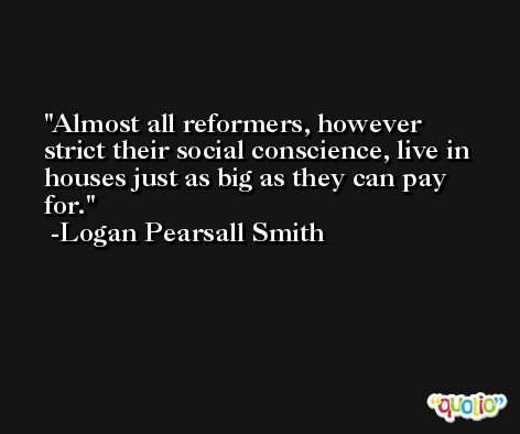 Almost all reformers, however strict their social conscience, live in houses just as big as they can pay for. -Logan Pearsall Smith