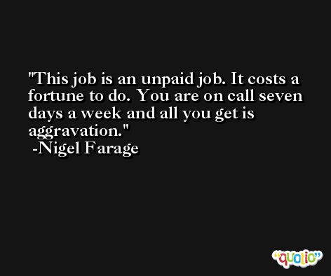 This job is an unpaid job. It costs a fortune to do. You are on call seven days a week and all you get is aggravation. -Nigel Farage