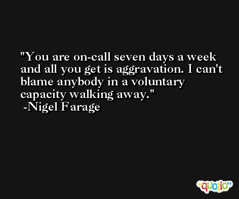 You are on-call seven days a week and all you get is aggravation. I can't blame anybody in a voluntary capacity walking away. -Nigel Farage