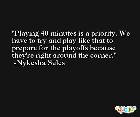 Playing 40 minutes is a priority. We have to try and play like that to prepare for the playoffs because they're right around the corner. -Nykesha Sales