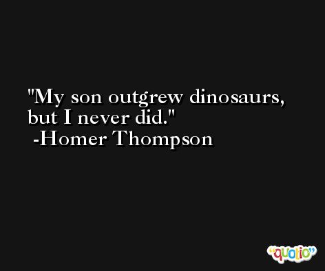My son outgrew dinosaurs, but I never did. -Homer Thompson