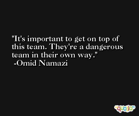 It's important to get on top of this team. They're a dangerous team in their own way. -Omid Namazi