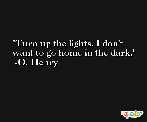 Turn up the lights. I don't want to go home in the dark. -O. Henry