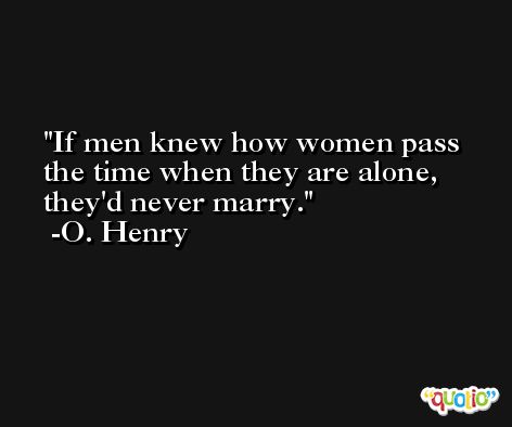 If men knew how women pass the time when they are alone, they'd never marry. -O. Henry