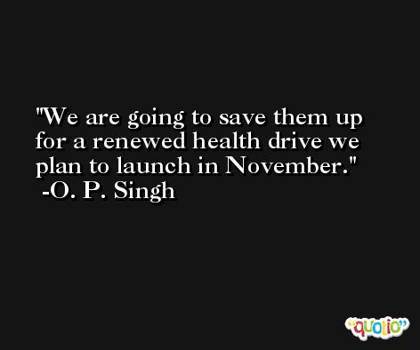 We are going to save them up for a renewed health drive we plan to launch in November. -O. P. Singh