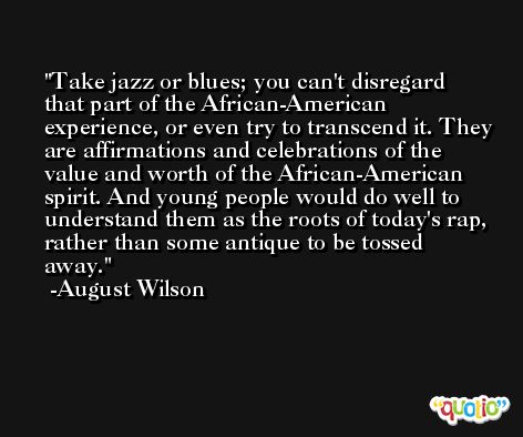 Take jazz or blues; you can't disregard that part of the African-American experience, or even try to transcend it. They are affirmations and celebrations of the value and worth of the African-American spirit. And young people would do well to understand them as the roots of today's rap, rather than some antique to be tossed away. -August Wilson
