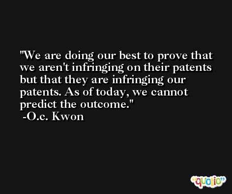We are doing our best to prove that we aren't infringing on their patents but that they are infringing our patents. As of today, we cannot predict the outcome. -O.c. Kwon