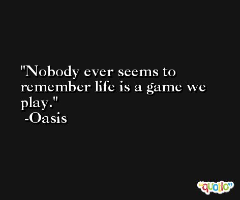 Nobody ever seems to remember life is a game we play. -Oasis