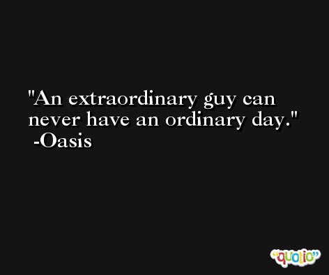 An extraordinary guy can never have an ordinary day. -Oasis