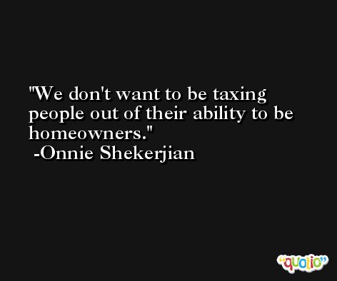 We don't want to be taxing people out of their ability to be homeowners. -Onnie Shekerjian