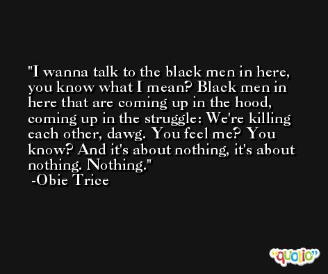 I wanna talk to the black men in here, you know what I mean? Black men in here that are coming up in the hood, coming up in the struggle: We're killing each other, dawg. You feel me? You know? And it's about nothing, it's about nothing. Nothing. -Obie Trice