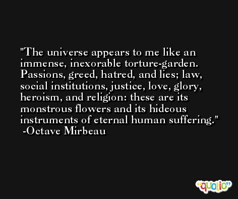 The universe appears to me like an immense, inexorable torture-garden. Passions, greed, hatred, and lies; law, social institutions, justice, love, glory, heroism, and religion: these are its monstrous flowers and its hideous instruments of eternal human suffering. -Octave Mirbeau
