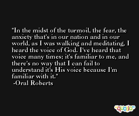 In the midst of the turmoil, the fear, the anxiety that's in our nation and in our world, as I was walking and meditating, I heard the voice of God. I've heard that voice many times; it's familiar to me, and there's no way that I can fail to understand it's His voice because I'm familiar with it. -Oral Roberts
