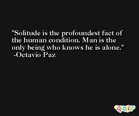 Solitude is the profoundest fact of the human condition. Man is the only being who knows he is alone. -Octavio Paz