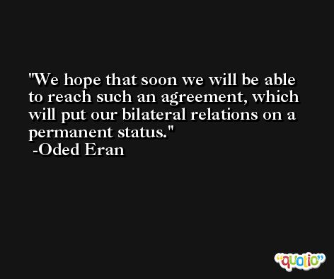 We hope that soon we will be able to reach such an agreement, which will put our bilateral relations on a permanent status. -Oded Eran