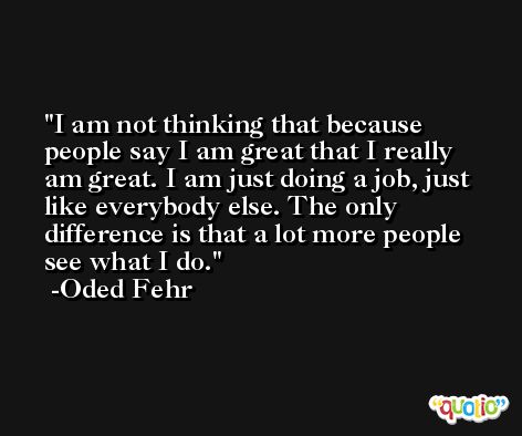 I am not thinking that because people say I am great that I really am great. I am just doing a job, just like everybody else. The only difference is that a lot more people see what I do. -Oded Fehr