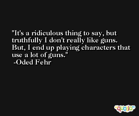 It's a ridiculous thing to say, but truthfully I don't really like guns. But, I end up playing characters that use a lot of guns. -Oded Fehr
