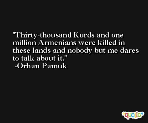 Thirty-thousand Kurds and one million Armenians were killed in these lands and nobody but me dares to talk about it. -Orhan Pamuk
