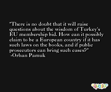 There is no doubt that it will raise questions about the wisdom of Turkey's EU membership bid. How can it possibly claim to be a European country if it has such laws on the books, and if public prosecutors can bring such cases? -Orhan Pamuk