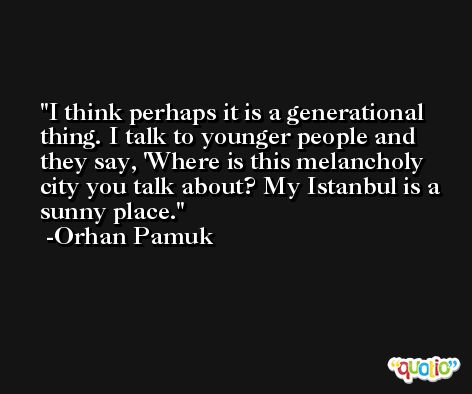 I think perhaps it is a generational thing. I talk to younger people and they say, 'Where is this melancholy city you talk about? My Istanbul is a sunny place. -Orhan Pamuk