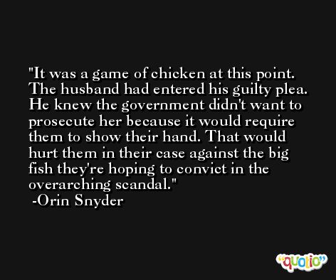It was a game of chicken at this point. The husband had entered his guilty plea. He knew the government didn't want to prosecute her because it would require them to show their hand. That would hurt them in their case against the big fish they're hoping to convict in the overarching scandal. -Orin Snyder