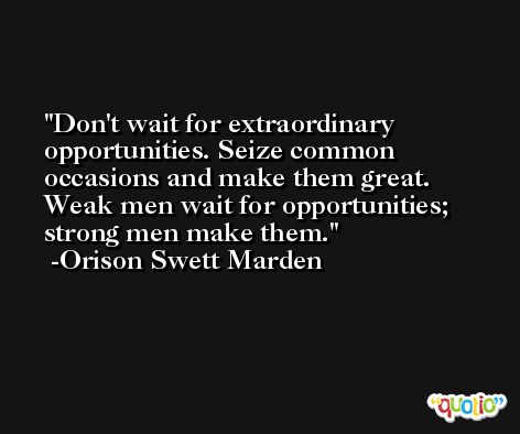 Don't wait for extraordinary opportunities. Seize common occasions and make them great. Weak men wait for opportunities; strong men make them. -Orison Swett Marden
