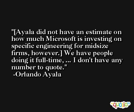[Ayala did not have an estimate on how much Microsoft is investing on specific engineering for midsize firms, however.] We have people doing it full-time, ... I don't have any number to quote. -Orlando Ayala