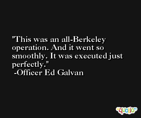 This was an all-Berkeley operation. And it went so smoothly. It was executed just perfectly. -Officer Ed Galvan