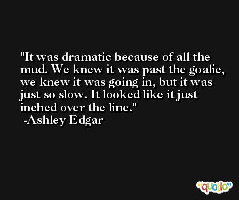 It was dramatic because of all the mud. We knew it was past the goalie, we knew it was going in, but it was just so slow. It looked like it just inched over the line. -Ashley Edgar